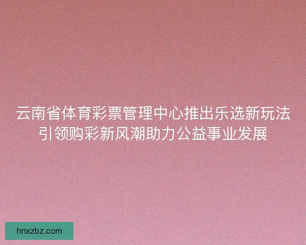 云南省体育彩票管理中心推出乐选新玩法引领购彩新风潮助力公益事业发展