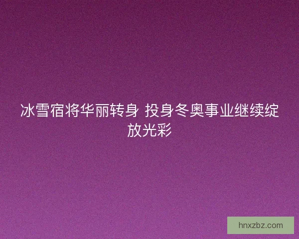 冰雪宿将华丽转身 投身冬奥事业继续绽放光彩