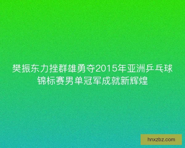樊振东力挫群雄勇夺2015年亚洲乒乓球锦标赛男单冠军成就新辉煌