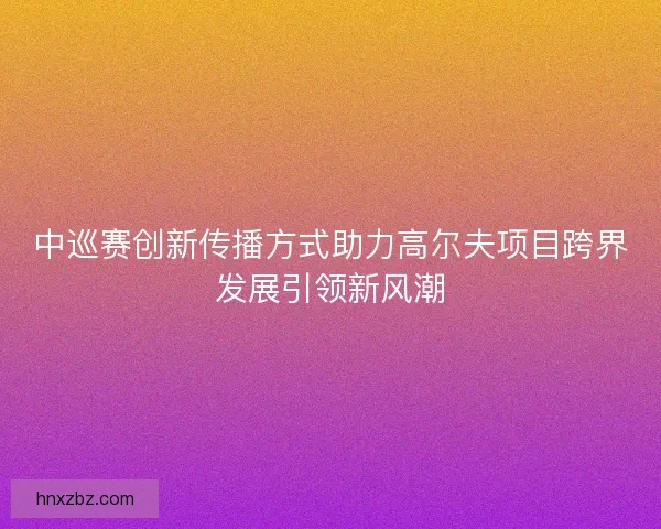 中巡赛创新传播方式助力高尔夫项目跨界发展引领新风潮