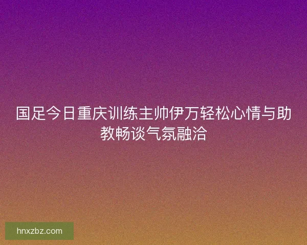 国足今日重庆训练主帅伊万轻松心情与助教畅谈气氛融洽