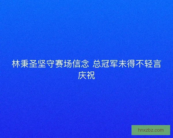 林秉圣坚守赛场信念 总冠军未得不轻言庆祝