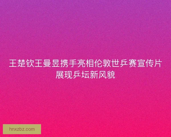 王楚钦王曼昱携手亮相伦敦世乒赛宣传片展现乒坛新风貌