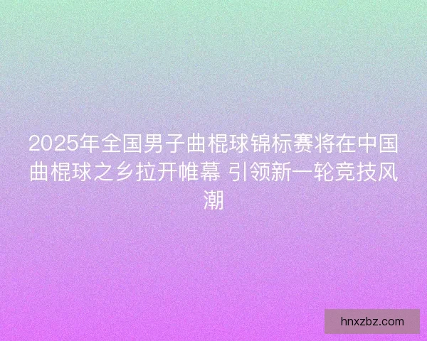2025年全国男子曲棍球锦标赛将在中国曲棍球之乡拉开帷幕 引领新一轮竞技风潮
