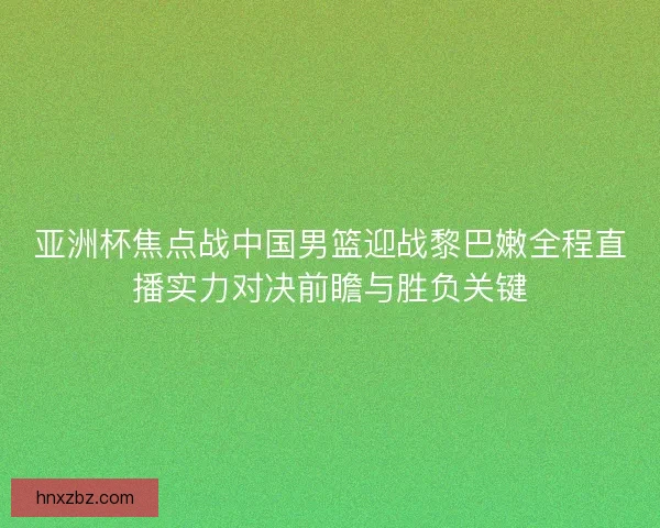 亚洲杯焦点战中国男篮迎战黎巴嫩全程直播实力对决前瞻与胜负关键