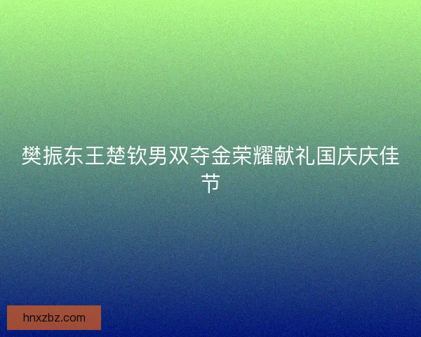 樊振东王楚钦男双夺金荣耀献礼国庆庆佳节