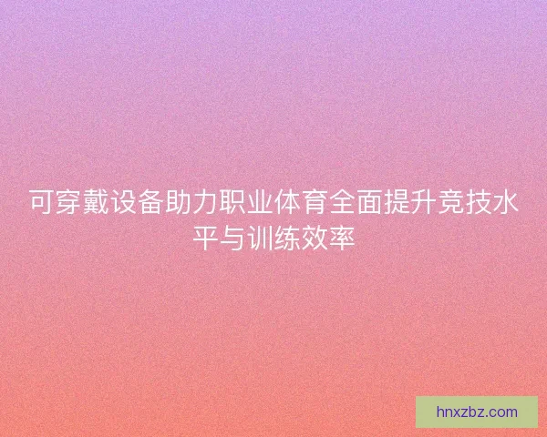 可穿戴设备助力职业体育全面提升竞技水平与训练效率