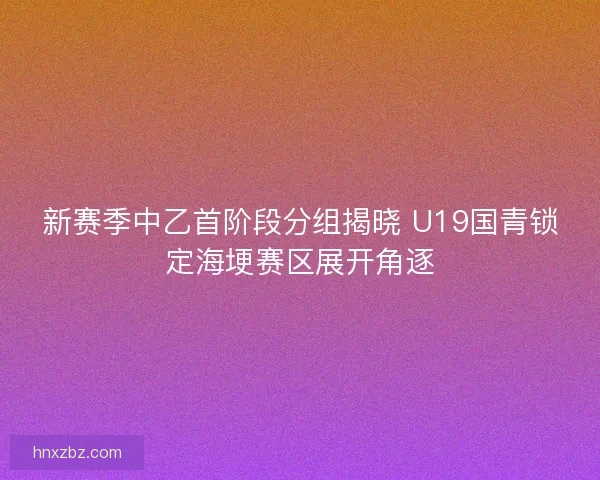 新赛季中乙首阶段分组揭晓 U19国青锁定海埂赛区展开角逐