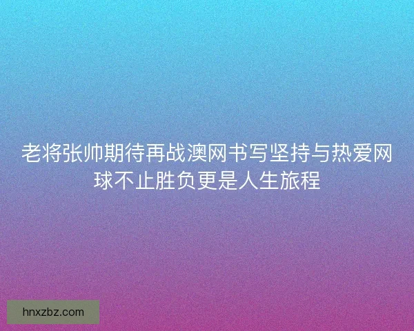老将张帅期待再战澳网书写坚持与热爱网球不止胜负更是人生旅程