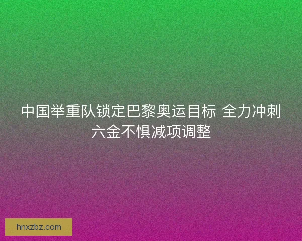 中国举重队锁定巴黎奥运目标 全力冲刺六金不惧减项调整