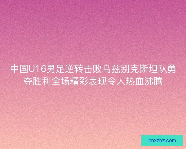 中国U16男足逆转击败乌兹别克斯坦队勇夺胜利全场精彩表现令人热血沸腾